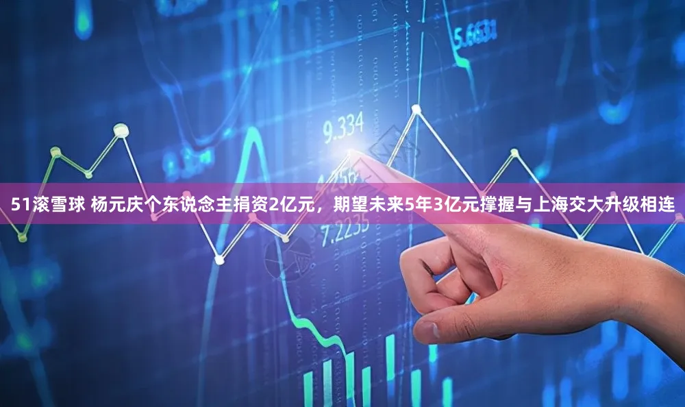 51滚雪球 杨元庆个东说念主捐资2亿元，期望未来5年3亿元撑握与上海交大升级相连