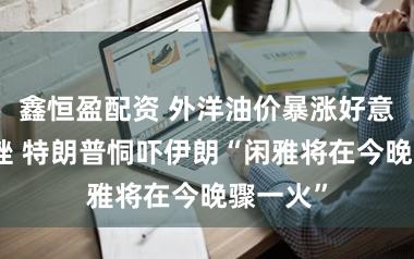 鑫恒盈配资 外洋油价暴涨好意思股下挫 特朗普恫吓伊朗“闲雅将在今晚骤一火”