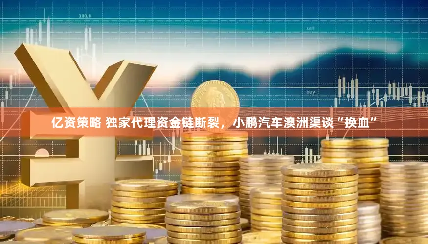 亿资策略 独家代理资金链断裂,小鹏汽车澳洲渠谈“换血”