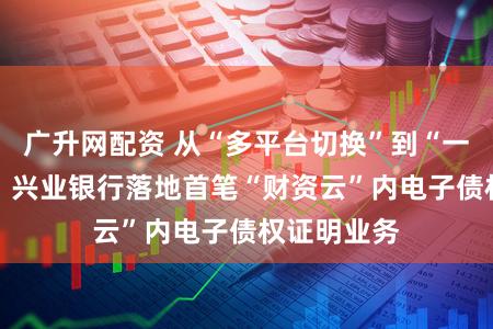 广升网配资 从“多平台切换”到“一站式直达” 兴业银行落地首笔“财资云”内电子债权证明业务