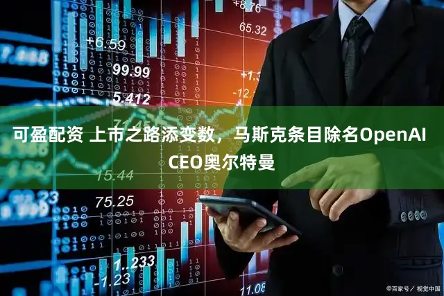 可盈配资 上市之路添变数,马斯克条目除名OpenAI CEO奥尔特曼