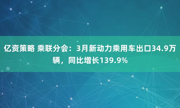 亿资策略 乘联分会：3月新动力乘用车出口34.9万辆，同比增长139.9%