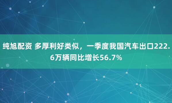 纯旭配资 多厚利好类似,一季度我国汽车出口222.6万辆同比增长56.7%