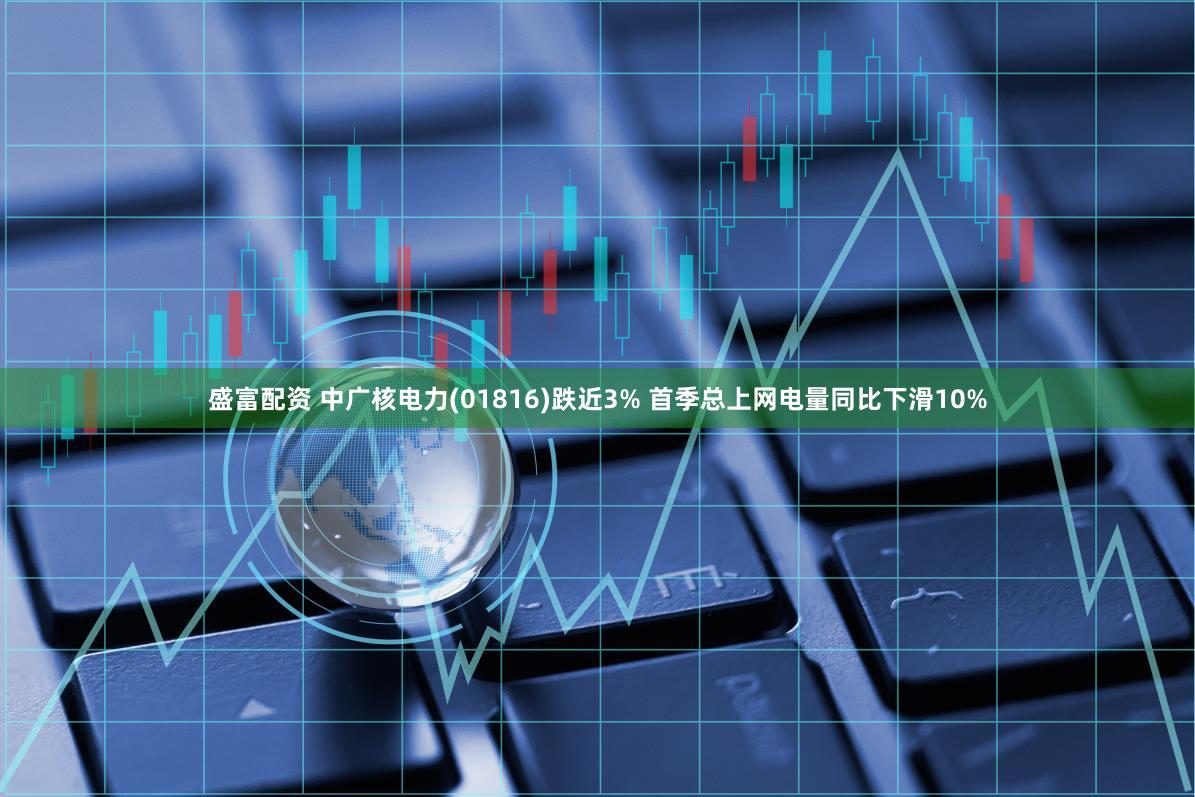 盛富配资 中广核电力(01816)跌近3% 首季总上网电量同比下滑10%