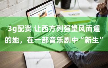 3g配资 让西方列强望风而遁的她，在一部音乐剧中“新生”