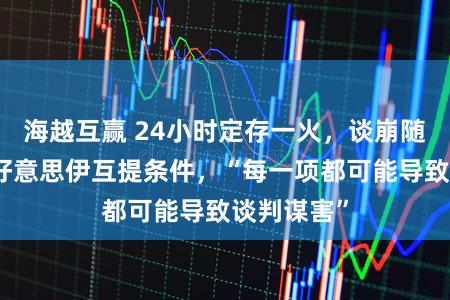 海越互赢 24小时定存一火，谈崩随机开战！好意思伊互提条件，“每一项都可能导致谈判谋害”