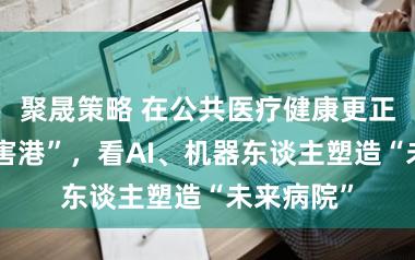聚晟策略 在公共医疗健康更正“超等要害港”，看AI、机器东谈主塑造“未来病院”