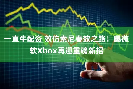 一直牛配资 效仿索尼奏效之路!曝微软Xbox再迎重磅新招