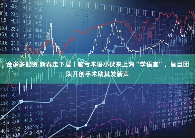 金多多配资 新春走下层丨脑亏本语小伙来上海“学语言”,复旦团队开创手术助其发新声