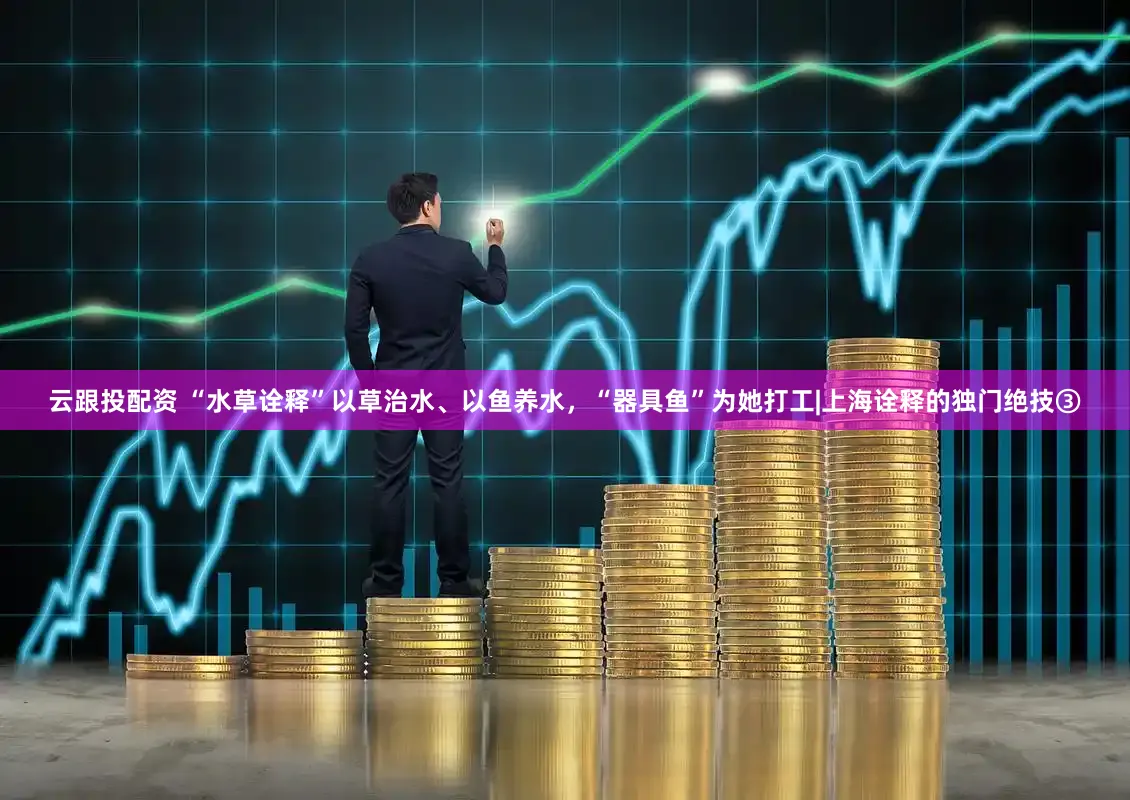 云跟投配资 “水草诠释”以草治水、以鱼养水,“器具鱼”为她打工|上海诠释的独门绝技③