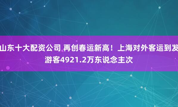 山东十大配资公司 再创春运新高！上海对外客运到发游客4921.2万东说念主次