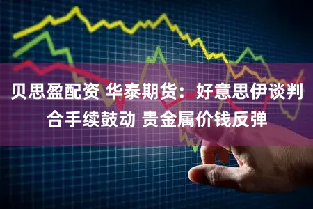 贝思盈配资 华泰期货：好意思伊谈判合手续鼓动 贵金属价钱反弹