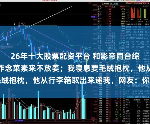 26年十大股票配资平台 和影帝同台综艺，我不吃姜，他作念菜素来不放姜；我寝息要毛绒抱枕，他从行李箱取出来递我，网友：你俩不合劲