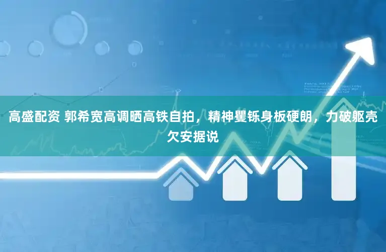 高盛配资 郭希宽高调晒高铁自拍，精神矍铄身板硬朗，力破躯壳欠安据说