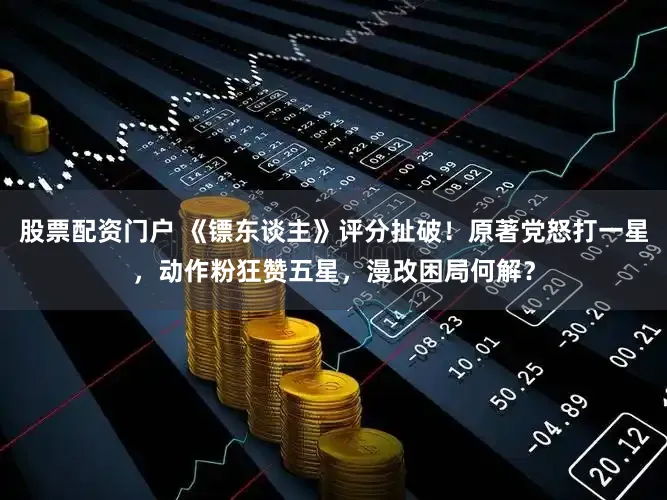 股票配资门户 《镖东谈主》评分扯破！原著党怒打一星，动作粉狂赞五星，漫改困局何解？