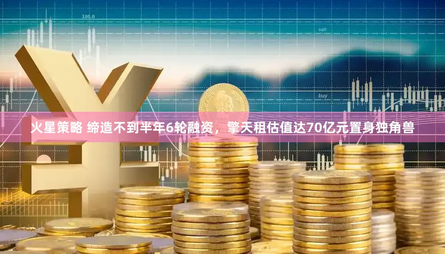 火星策略 缔造不到半年6轮融资，擎天租估值达70亿元置身独角兽