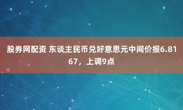 股券网配资 东谈主民币兑好意思元中间价报6.8167，上调9点