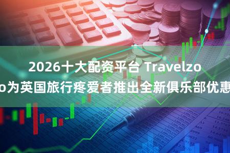 2026十大配资平台 Travelzoo为英国旅行疼爱者推出全新俱乐部优惠