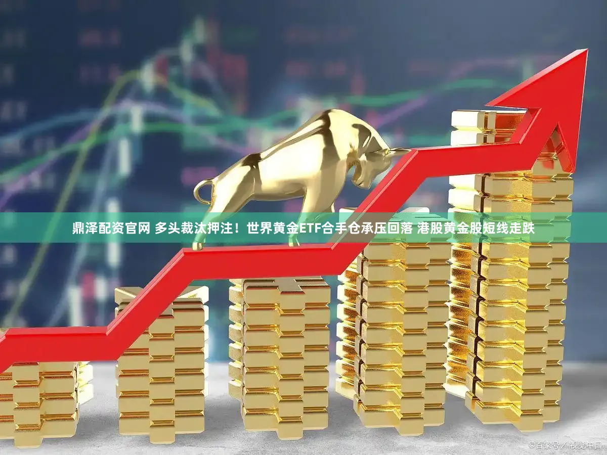 鼎泽配资官网 多头裁汰押注！世界黄金ETF合手仓承压回落 港股黄金股短线走跌