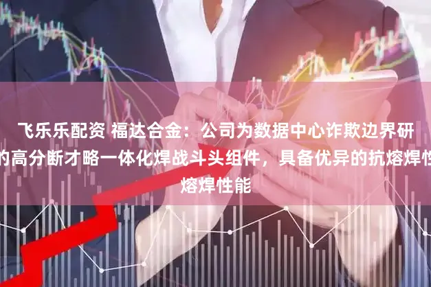 飞乐乐配资 福达合金：公司为数据中心诈欺边界研发的高分断才略一体化焊战斗头组件，具备优异的抗熔焊性能