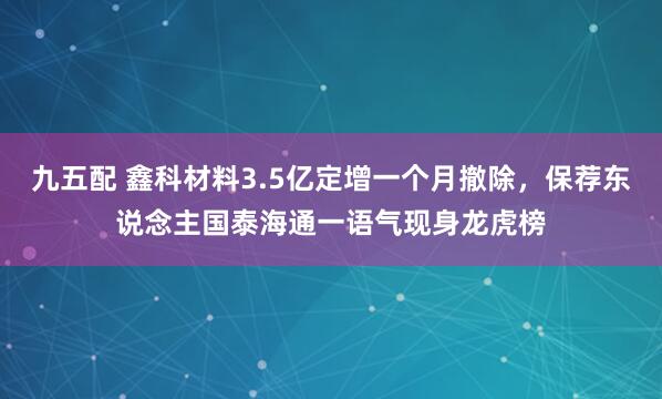 九五配 鑫科材料3.5亿定增一个月撤除，保荐东说念主国泰海通一语气现身龙虎榜