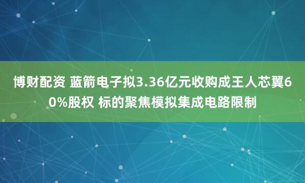 博财配资 蓝箭电子拟3.36亿元收购成王人芯翼60%股权 标的聚焦模拟集成电路限制