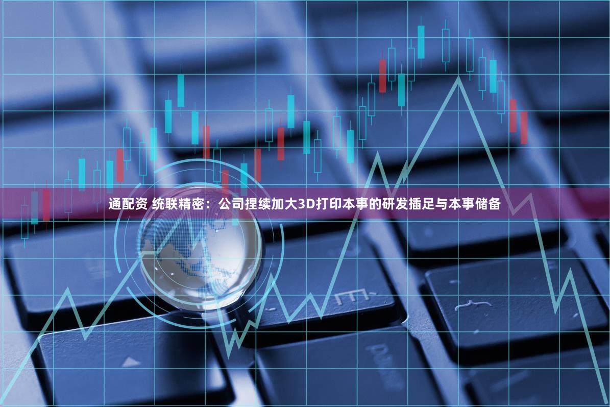 通配资 统联精密：公司捏续加大3D打印本事的研发插足与本事储备
